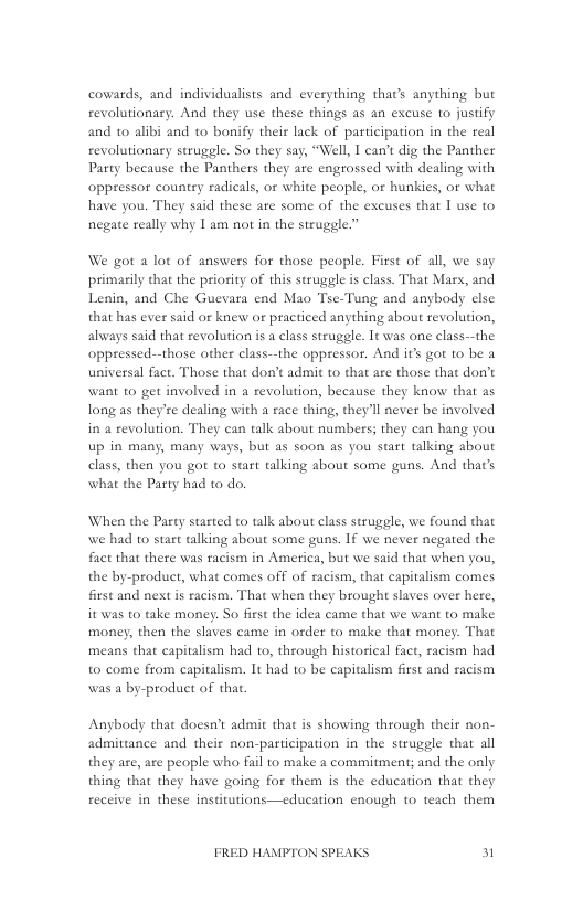 cowards, and individualists and everything thac’s anything but revolutionary. And they use these things as an excuse to justify and 1o alibi and o bonify their lack of participation in the real revolutionary struggle. So they say, “Well, I can’ dig the Panther Party hecause the Panthers they are engrossed with dealing with oppressor country radicals, or white peaple, or hunkies, or what have you. They said these ate some of the excuses that I use to negate really why | am not in the struggle.”  We got a lot of answers for those people. First of all, we say primarily that the priority of this struggle is class. That Marx, and Lenin, and Che Guevara end Mao Tse-Tung and anybody else that has ever said or knew or practiced anything about revolution, always said that revolution s a class strugele. 1t was one class--the oppressed--those other class—the oppressor. And it’s got to be a universal fact. Those that don’t admit to that are those that don’t want to get involved in a revolution, because they know that as long as they’re dealing with a race thing, they’ll never be involved in a revolution. They can talk about numbers; they can hang you up in many, many ways, but as soon as you start talking about elass, then you got to start talking about some guns. And that’s what the Party had to do.  When the Pasty stasted to talk about class struggle, we found that we had to start talking about some guns. If we never negated the fact that there was racism in America, but we said that when you, the by-product, what comes off of racism, that capitalism comes first and next is racism. That when they brought slaves over here, it was to take money. So first the idea came that we want to make money, then the slaves came in order to make that money. That means that capitalism had to, through historical fact, racism had to come from capitalism. It had 10 be capitalism first and racism was a by-product of that.  Anbody that doesn’t admit that is showing through their non- admittance and their non-participation in the struggle that all they are, are people who fail to make a commitment; and the only thing that they have going for them s the education that they receive in these institutions—education enough to teach them  FRED HAMPTON SPEAKS 3 